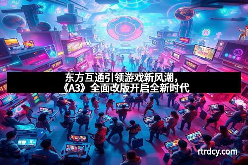 东方互通引领游戏新风潮，《A3》全面改版开启全新时代