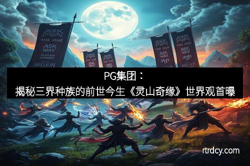 PG集团：揭秘三界种族的前世今生《灵山奇缘》世界观首曝