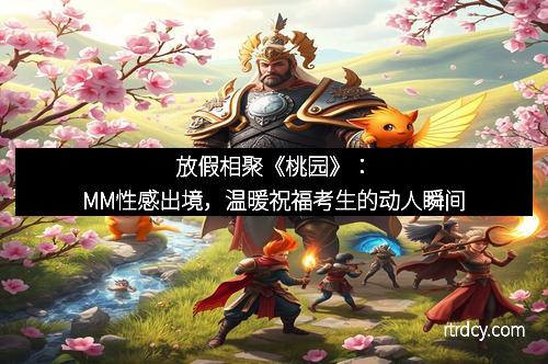 放假相聚《桃园》：MM性感出境，温暖祝福考生的动人瞬间